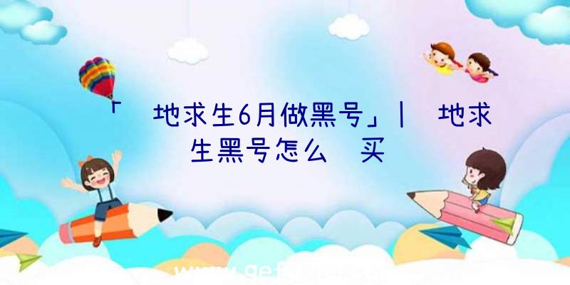 「绝地求生6月做黑号」|绝地求生黑号怎么购买